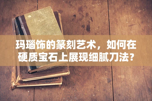 玛瑙饰的篆刻艺术，如何在硬质宝石上展现细腻刀法？