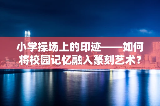 小学操场上的印迹——如何将校园记忆融入篆刻艺术？