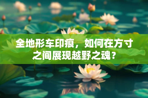 全地形车印痕，如何在方寸之间展现越野之魂？