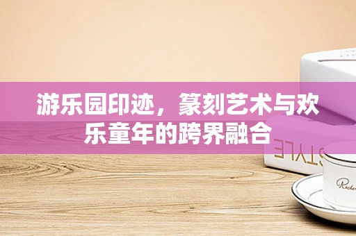 游乐园印迹，篆刻艺术与欢乐童年的跨界融合