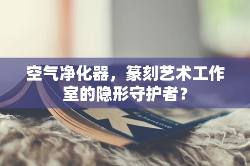 空气净化器，篆刻艺术工作室的隐形守护者？