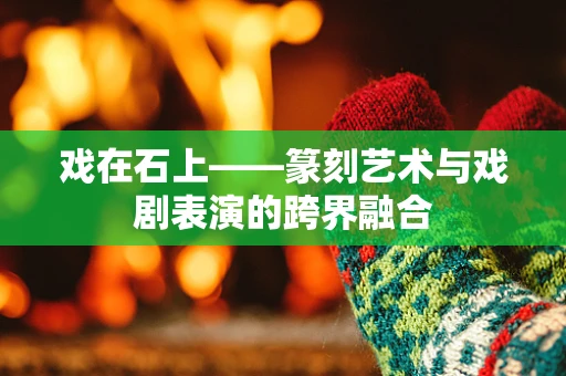 戏在石上——篆刻艺术与戏剧表演的跨界融合
