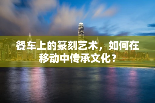 餐车上的篆刻艺术，如何在移动中传承文化？