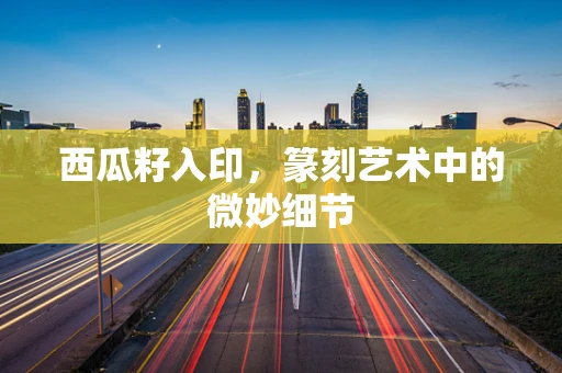 西瓜籽入印，篆刻艺术中的微妙细节