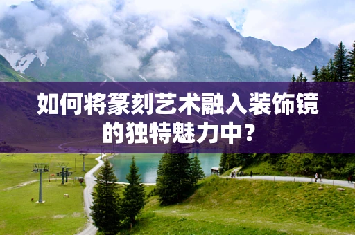 如何将篆刻艺术融入装饰镜的独特魅力中？