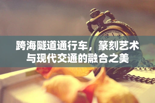 跨海隧道通行车，篆刻艺术与现代交通的融合之美