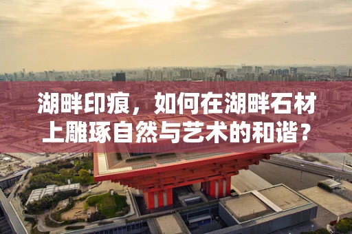湖畔印痕，如何在湖畔石材上雕琢自然与艺术的和谐？
