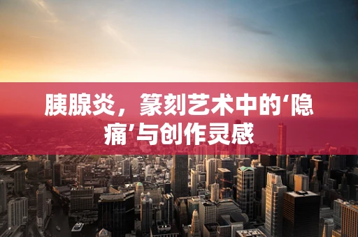 胰腺炎，篆刻艺术中的‘隐痛’与创作灵感