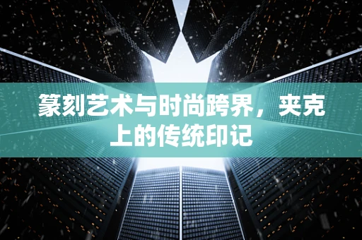 篆刻艺术与时尚跨界，夹克上的传统印记