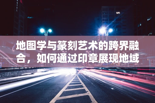 地图学与篆刻艺术的跨界融合，如何通过印章展现地域特色？