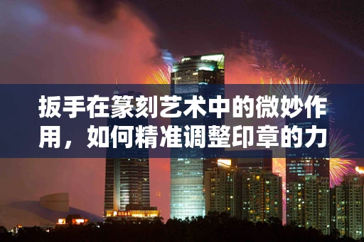 扳手在篆刻艺术中的微妙作用，如何精准调整印章的力度与角度？