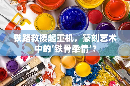 铁路救援起重机，篆刻艺术中的‘铁骨柔情’？