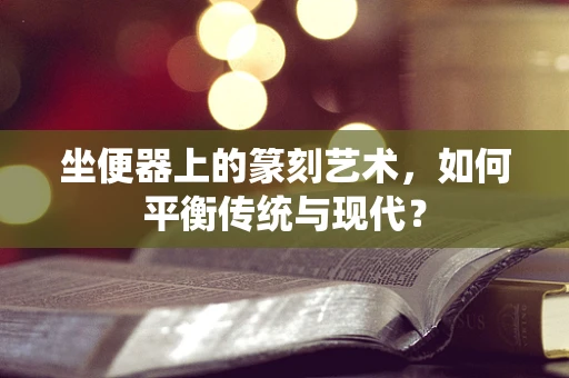 坐便器上的篆刻艺术，如何平衡传统与现代？