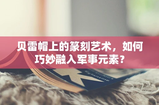 贝雷帽上的篆刻艺术，如何巧妙融入军事元素？