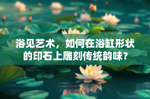 浴见艺术，如何在浴缸形状的印石上雕刻传统韵味？