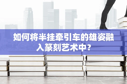 如何将半挂牵引车的雄姿融入篆刻艺术中？