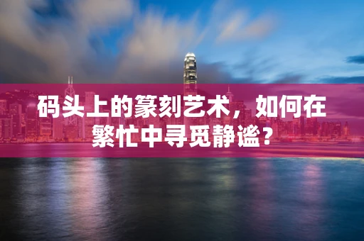 码头上的篆刻艺术，如何在繁忙中寻觅静谧？