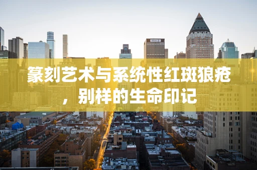 篆刻艺术与系统性红斑狼疮，别样的生命印记