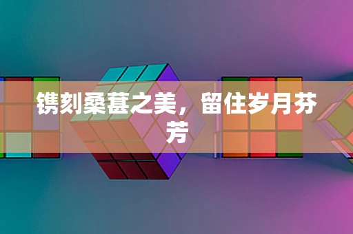 镌刻桑葚之美，留住岁月芬芳
