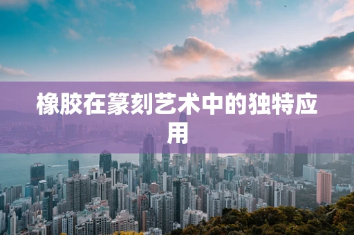 橡胶在篆刻艺术中的独特应用
