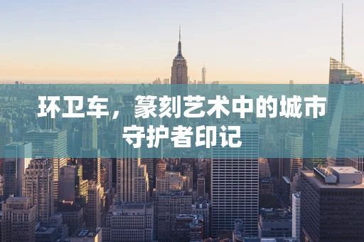 环卫车，篆刻艺术中的城市守护者印记
