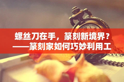螺丝刀在手，篆刻新境界？——篆刻家如何巧妙利用工具提升技艺