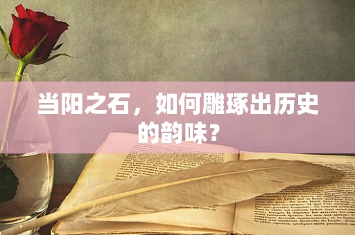 当阳之石，如何雕琢出历史的韵味？