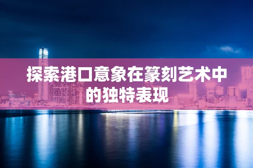 探索港口意象在篆刻艺术中的独特表现