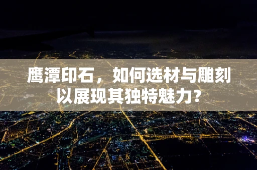 鹰潭印石，如何选材与雕刻以展现其独特魅力？