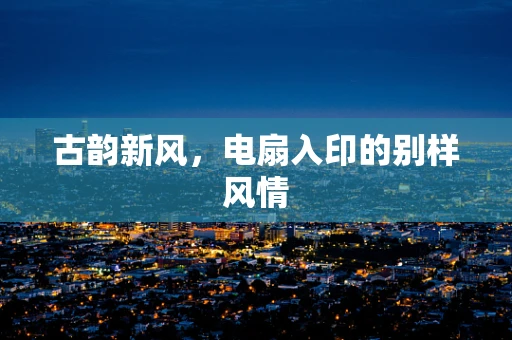 古韵新风，电扇入印的别样风情