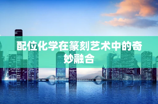 配位化学在篆刻艺术中的奇妙融合
