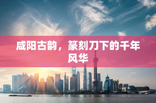 咸阳古韵，篆刻刀下的千年风华