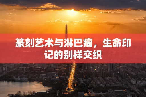 篆刻艺术与淋巴瘤，生命印记的别样交织