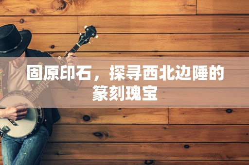固原印石，探寻西北边陲的篆刻瑰宝
