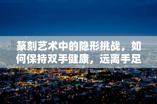 篆刻艺术中的隐形挑战，如何保持双手健康，远离手足癣的侵扰？