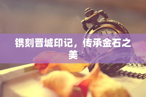 镌刻晋城印记，传承金石之美