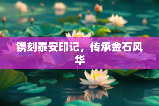 镌刻泰安印记，传承金石风华