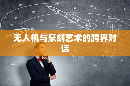 无人机与篆刻艺术的跨界对话