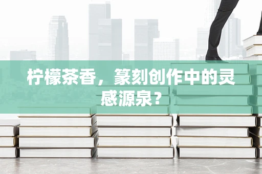 柠檬茶香，篆刻创作中的灵感源泉？