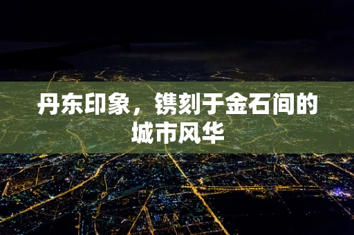丹东印象，镌刻于金石间的城市风华