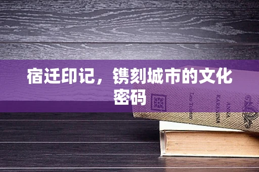 宿迁印记，镌刻城市的文化密码