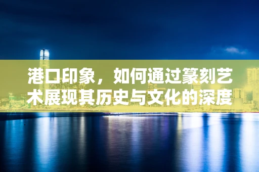 港口印象，如何通过篆刻艺术展现其历史与文化的深度？