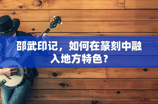 邵武印记，如何在篆刻中融入地方特色？