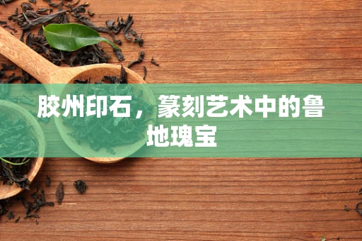 胶州印石，篆刻艺术中的鲁地瑰宝