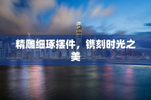 精雕细琢摆件，镌刻时光之美