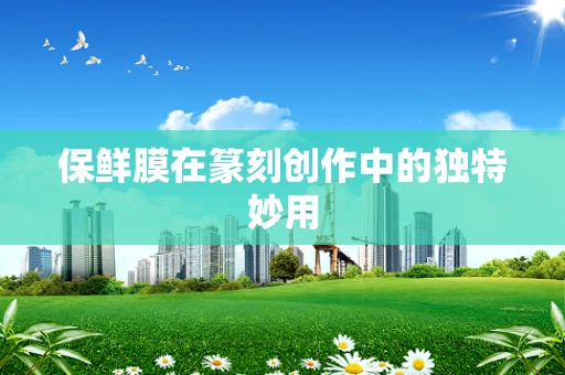 保鲜膜在篆刻创作中的独特妙用