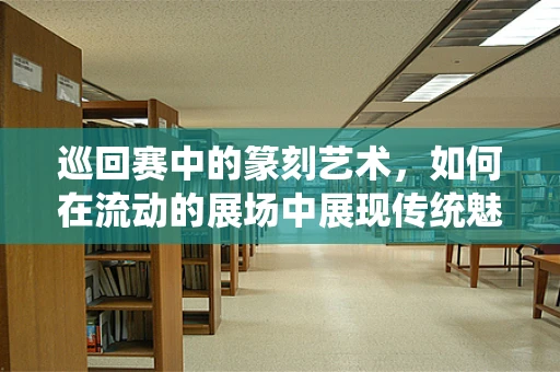 巡回赛中的篆刻艺术，如何在流动的展场中展现传统魅力？