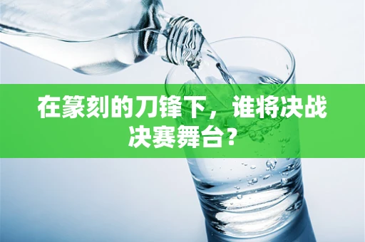 在篆刻的刀锋下，谁将决战决赛舞台？