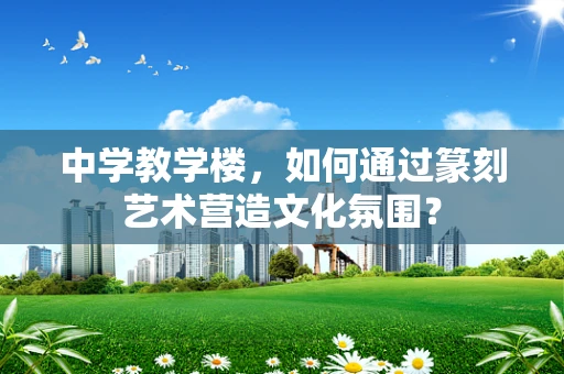 中学教学楼，如何通过篆刻艺术营造文化氛围？