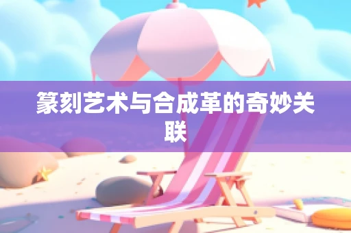 篆刻艺术与合成革的奇妙关联